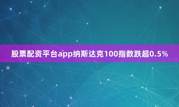 股票配资平台app纳斯达克100指数跌超0.5%