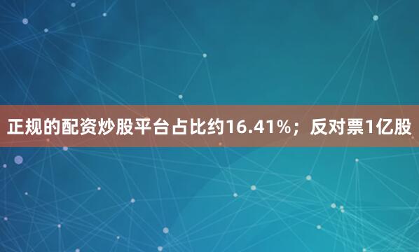 正规的配资炒股平台占比约16.41%；反对票1亿股