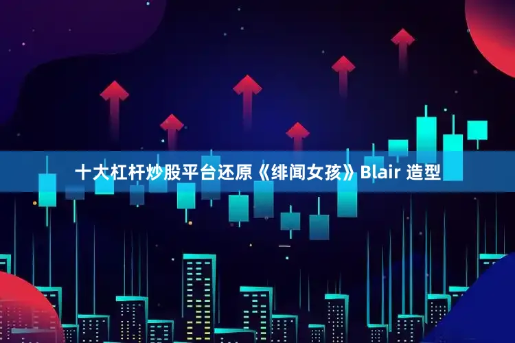 十大杠杆炒股平台还原《绯闻女孩》Blair 造型