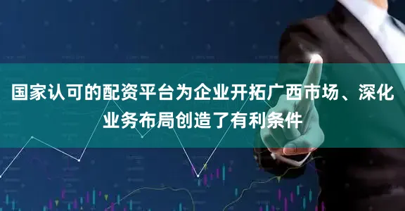 国家认可的配资平台为企业开拓广西市场、深化业务布局创造了有利条件