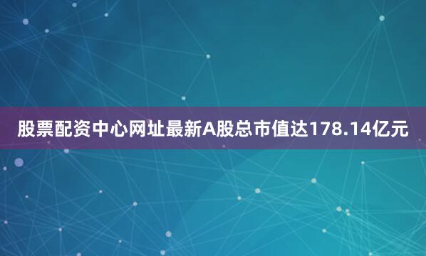 股票配资中心网址最新A股总市值达178.14亿元