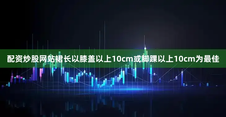 配资炒股网站裙长以膝盖以上10cm或脚踝以上10cm为最佳