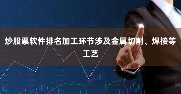 炒股票软件排名加工环节涉及金属切割、焊接等工艺