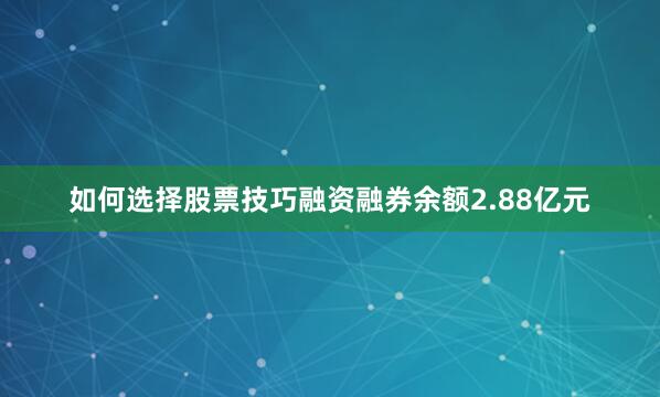 如何选择股票技巧融资融券余额2.88亿元
